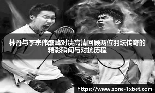 林丹与李宗伟巅峰对决高清回顾两位羽坛传奇的精彩瞬间与对抗历程